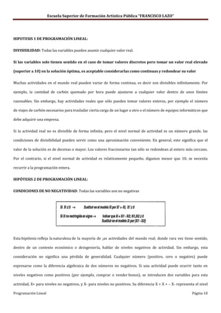 Escuela Superior de Formación Artística Pública “FRANCISCO LAZO”




HIPOTESIS 1 DE PROGRAMACIÓN LINEAL:

DIVISISILIDAD: Todas las variables pueden asumir cualquier valor real.

Si las variables solo tienen sentido en el caso de tomar valores discretos pero tomar un valor real elevado

(superior a 10) en la solución óptima, es aceptable considerarlas como continuas y redondear su valor

Muchas actividades en el mundo real pueden variar de forma continua, es decir son divisibles infinitamente. Por

ejemplo, la cantidad de carbón quemado por hora puede ajustarse a cualquier valor dentro de unos límites

razonables. Sin embargo, hay actividades reales que sólo pueden tomar valores enteros, por ejemplo el número

de viajes de carbón necesarios para trasladar cierta carga de un lugar a otro o el número de equipos informáticos que

debe adquirir una empresa.

Si la actividad real no es divisible de forma infinita; pero el nivel normal de actividad es un número grande, las

condiciones de divisibilidad pueden servir como una aproximación conveniente. En general, esto significa que el

valor de la solución es de decenas o mayor. Los valores fraccionarios tan sólo se redondean al entero más cercano.

Por el contrario, si el nivel normal de actividad es relativamente pequeño, digamos menor que 10, se necesita

recurrir a la programación entera.

HIPÓTESIS 2 DE PROGRAMACIÓN LINEAL:

CONDICIONES DE NO NEGATIVIDAD: Todas las variables son no negativas




Esta hipótesis refleja la naturaleza de la mayoría de ¡as actividades del mundo real; donde rara vez tiene sentido,

dentro de un contexto económico o deingeniería, hablar de niveles negativos de actividad. Sin embargo, esta

consideración no significa una pérdida de generalidad. Cualquier número (positivo, cero o negativo) puede

expresarse como la diferencia algebraica de dos números no negativos. Si una actividad puede ocurrir tanto en

niveles negativos como positivos (por ejemplo, comprar o vender bonos), se introducen dos variables para esta

actividad, X+ para niveles no negativos, y X- para niveles no positivos. Su diferencia X = X + – X- representa el nivel

Programación Lineal                                                                                          Página 10
 