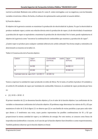 Escuela Superior de Formación Artística Pública “FRANCISCO LAZO”

real de la actividad. Mediante este artificio tanto X+ como X- están restringidas a ser no negativas y son las llamadas

variables irrestrictas o libres. De hecho, el software de optimización suele permitir al usuario definir .

b) Función objetivo

El objetivo de la gerencia consiste en maximizar la producción de electricidad de la planta. Ya que la electricidad se

produce mediante vapor y existe una relación directa entre la producción de vapor y la de electricidad, el maximizar

¡a producción de vapor es equivalente a maximizar la producción de electricidad. Por lo tanto, puede replantearse el

objetivo de la gerencia como "encontrar la combinación de combustibles que maximice ¡a producción de vapor".

¿Cuánto vapor se produce para cualquier cantidad arbitraria de carbón utilizada? Una forma simple y sistemática de

determinarlo se muestra en la tabla 2.2.

Tabla 2.2 Construcción de la Función objetivo




Vamos a expresar la cantidad de vapor producido en miles de libras. Por lo tanto, el carbón A produce 24 unidades y

el carbón B, 20 unidades de vapor por toneladas de combustible. Entonces, la cantidad de vapor producida por hora

es:

      (1) 24 X1 + 20 X2 - Z

El primer miembro de (1) se denomina función objetivo y Z es el valor de la función objetivo. Los coeficientes de las

variables se denominan coeficientes de la función objetivo. El problema exige determinar los valores de X1 y X2 que

maximicen el valor de Z. En la figura 2.1 se observa que (1) es una familia de rectas paralelas y que para cada valor

que demos a Z tendremos una recta, cuyos puntos representan las posibles combinaciones de X1 y X2 que

proporcionan la misma cantidad de vapor y en definitiva de energía. Por este motivo, se conocen como líneas de

isoproduccion (isobeneficio o isocoste, en el caso de que la función objetivo fuera beneficio o costo respectivamente).

También podemos observar que la función objetiva es lineal.


Programación Lineal                                                                                          Página 11
 