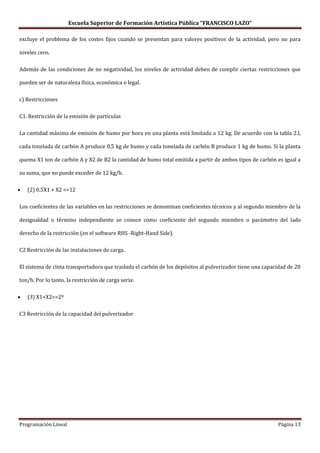 Escuela Superior de Formación Artística Pública “FRANCISCO LAZO”

excluye el problema de los costes fijos cuando se presentan para valores positivos de la actividad, pero no para

niveles cero.

Además de las condiciones de no negatividad, los niveles de actividad deben de cumplir ciertas restricciones que

pueden ser de naturaleza física, económica o legal.

c) Restricciones

C1. Restricción de la emisión de partículas

La cantidad máxima de emisión de humo por hora en una planta está limitada a 12 kg. De acuerdo con la tabla 2.I,

cada tonelada de carbón A produce 0.5 kg de humo y cada tonelada de carbón B produce 1 kg de humo. Si la planta

quema X1 ton de carbón A y X2 de B2 la cantidad de humo total emitida a partir de ambos tipos de carbón es igual a

su suma, que no puede exceder de 12 kg/h.

   (2) 0.5X1 + X2 <=12

Los coeficientes de las variables en las restricciones se denominan coeficientes técnicos y al segundo miembro de la

desigualdad o término independiente se conoce como coeficiente del segundo miembro o parámetro del lado

derecho de la restricción (en el software RHS -Right-Hand Side).

C2 Restricción de las instalaciones de carga.

El sistema de cinta transportadora que traslada el carbón de los depósitos al pulverizador tiene una capacidad de 20

ton/h. Por lo tanto, la restricción de carga seria:

   (3) X1+X2<=2º

C3 Restricción de la capacidad del pulverizador




Programación Lineal                                                                                       Página 13
 