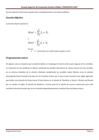 Escuela Superior de Formación Artística Pública “FRANCISCO LAZO”

Los tres tipos de restricciones pueden darse simultáneamente en el mismo problema.


Función Objetivo

La función objetivo puede ser:




Programación entera

En algunos casos se requiere que la solución óptima se componga de valores enteros para algunas de las variables.

La resolución de este problema se obtiene analizando las posibles alternativas de valores enteros de esas variables

en un entorno alrededor de la solución obtenida considerando las variables reales. Muchas veces la solución

del programa lineal truncado esta lejos de ser el óptimo entero, por lo que se hace necesario usar algún algoritmo

para hallar esta solución de forma exacta. El más famoso es el método de 'Ramificar y Acotar' o Branch and Bound

por su nombre en inglés. El método de Ramificar y Acotar parte de la adición de nuevas restricciones para cada

variable de decisión (acotar) que al ser evaluado independientemente (ramificar) lleva al óptimo entero.




Programación Lineal                                                                                        Página 4
 