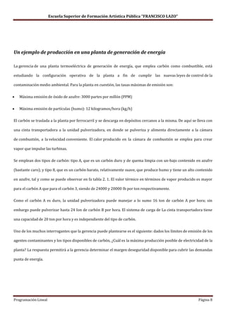 Escuela Superior de Formación Artística Pública “FRANCISCO LAZO”




Un ejemplo de producción en una planta de generación de energía

La gerencia de una planta termoeléctrica de generación de energía, que emplea carbón como combustible, está

estudiando la configuración operativa de la planta a fin de cumplir las nuevas leyes de control de la

contaminación medio ambiental. Para la planta en cuestión, las tasas máximas de emisión son:

   Máxima emisión de óxido de azufre: 3000 partes por millón (PPM)

   Máxima emisión de partículas (humo): 12 kilogramos/hora (kg/h)

El carbón se traslada a la planta por ferrocarril y se descarga en depósitos cercanos a la misma. De aquí se lleva con

una cinta transportadora a la unidad pulverizadora, en donde se pulveriza y alimenta directamente a la cámara

de combustión, a la velocidad conveniente. El calor producido en la cámara de combustión se emplea para crear

vapor que impulse las turbinas.

Se emplean dos tipos de carbón: tipo A, que es un carbón duro y de quema limpia con un-bajo contenido en azufre

(bastante caro); y tipo 8, que es un carbón barato, relativamente suave, que produce humo y tiene un alto contenido

en azufre, tal y como se puede observar en fa tabla 2. 1. El valor térmico en términos de vapor producido es mayor

para el carbón A que para el carbón 3, siendo de 24000 y 20000 Ib por ton respectivamente.

Como el carbón A es duro, la unidad pulverizadora puede manejar a lo sumo 16 ton de carbón A por hora; sin

embargo puede pulverizar hasta 24 Ion de carbón B por hora. El sistema de carga de La cinta transportadora tiene

una capacidad de 20 ton por hora y es independiente del tipo de carbón.

Uno de los muchos interrogantes que la gerencia puede plantearse es el siguiente: dados los límites de emisión de los

agentes contaminantes y los tipos disponibles de carbón, ¿Cuál es la máxima producción posible de electricidad de la

planta? La respuesta permitirá a la gerencia determinar el margen deseguridad disponible para cubrir las demandas

punta de energía.




Programación Lineal                                                                                          Página 8
 