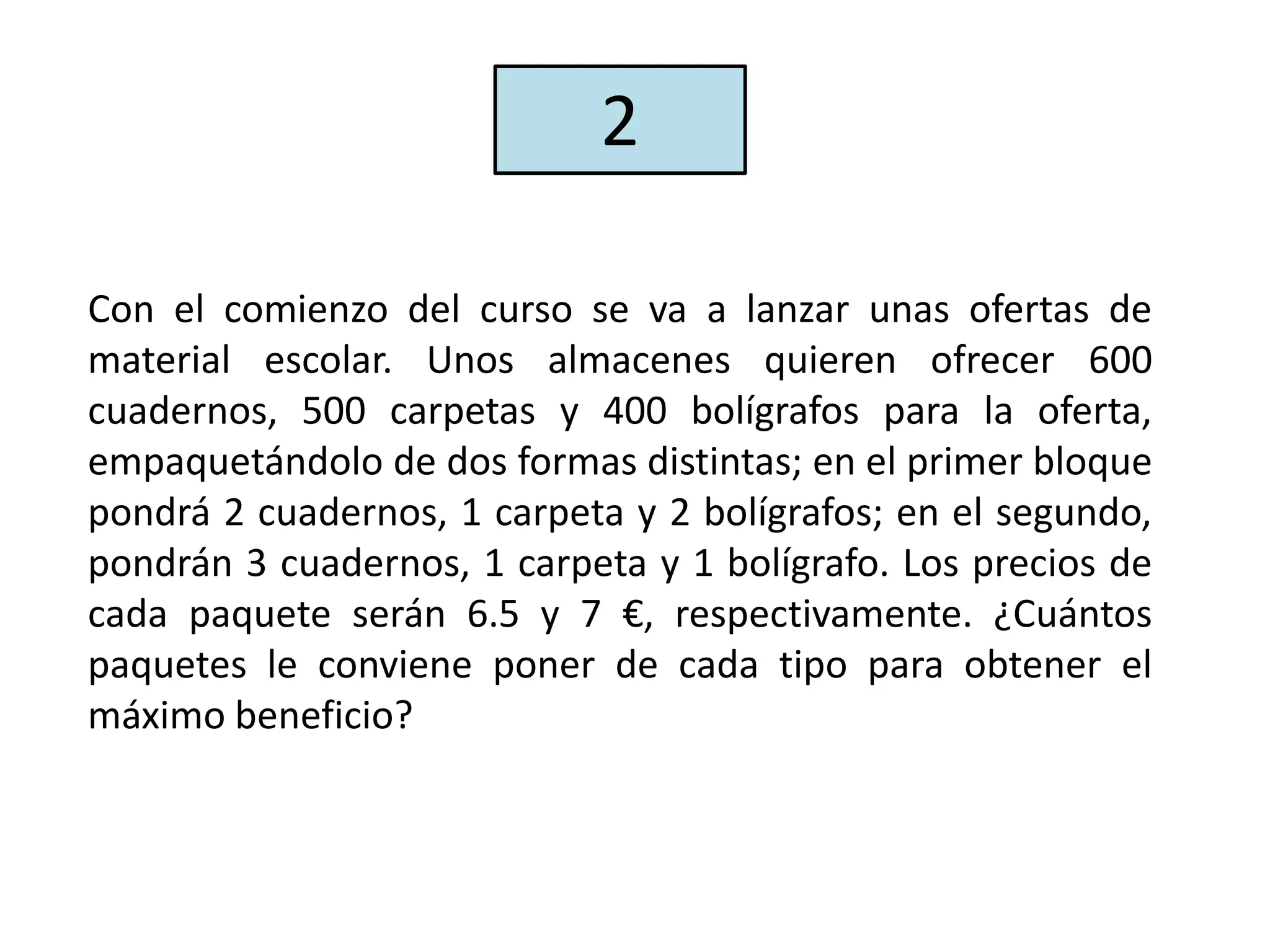 Con el comienzo del curso se va a lanzar unas ofertas de
material escolar. Unos almacenes quieren ofrecer 600
cuadernos, 500 carpetas y 400 bolígrafos para la oferta,
empaquetándolo de dos formas distintas; en el primer bloque
pondrá 2 cuadernos, 1 carpeta y 2 bolígrafos; en el segundo,
pondrán 3 cuadernos, 1 carpeta y 1 bolígrafo. Los precios de
cada paquete serán 6.5 y 7 €, respectivamente. ¿Cuántos
paquetes le conviene poner de cada tipo para obtener el
máximo beneficio?
2
 