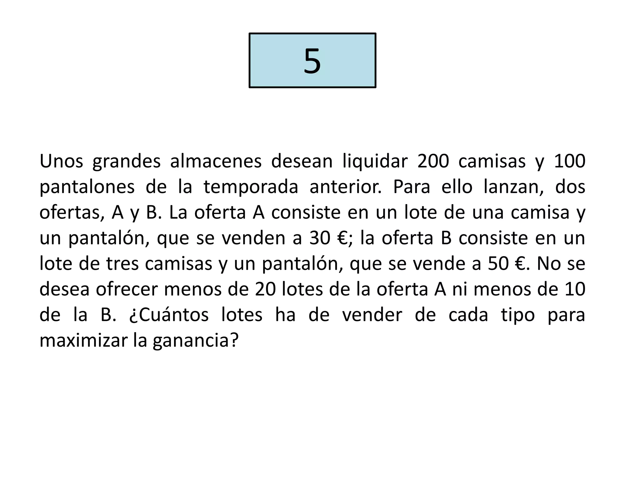 Unos grandes almacenes desean liquidar 200 camisas y 100
pantalones de la temporada anterior. Para ello lanzan, dos
ofertas, A y B. La oferta A consiste en un lote de una camisa y
un pantalón, que se venden a 30 €; la oferta B consiste en un
lote de tres camisas y un pantalón, que se vende a 50 €. No se
desea ofrecer menos de 20 lotes de la oferta A ni menos de 10
de la B. ¿Cuántos lotes ha de vender de cada tipo para
maximizar la ganancia?
5
 
