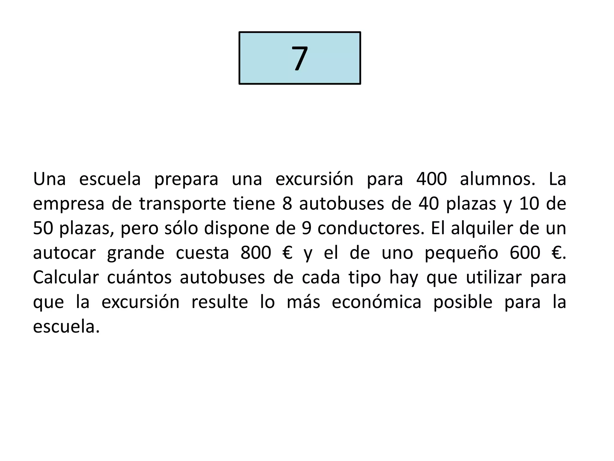 Una escuela prepara una excursión para 400 alumnos. La
empresa de transporte tiene 8 autobuses de 40 plazas y 10 de
50 plazas, pero sólo dispone de 9 conductores. El alquiler de un
autocar grande cuesta 800 € y el de uno pequeño 600 €.
Calcular cuántos autobuses de cada tipo hay que utilizar para
que la excursión resulte lo más económica posible para la
escuela.
7
 