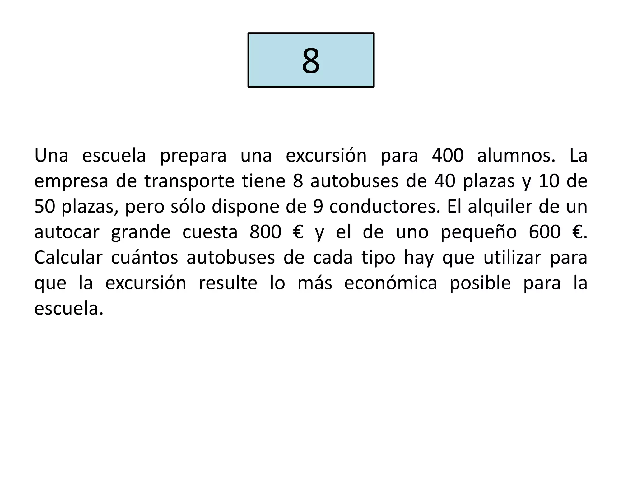Una escuela prepara una excursión para 400 alumnos. La
empresa de transporte tiene 8 autobuses de 40 plazas y 10 de
50 plazas, pero sólo dispone de 9 conductores. El alquiler de un
autocar grande cuesta 800 € y el de uno pequeño 600 €.
Calcular cuántos autobuses de cada tipo hay que utilizar para
que la excursión resulte lo más económica posible para la
escuela.
8
 