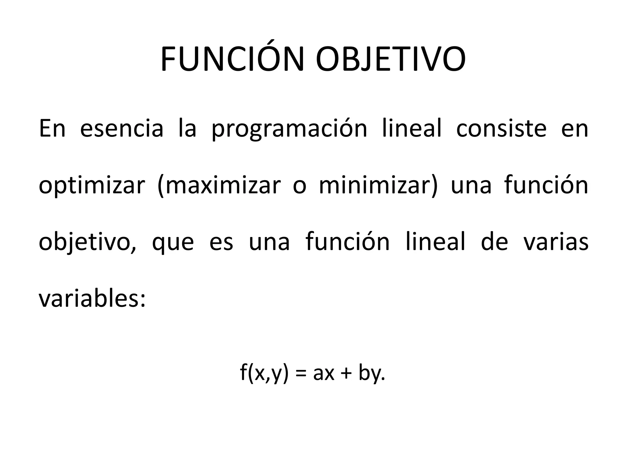 FUNCIÓN OBJETIVO
En esencia la programación lineal consiste en
optimizar (maximizar o minimizar) una función
objetivo, que es una función lineal de varias
variables:
f(x,y) = ax + by.
 