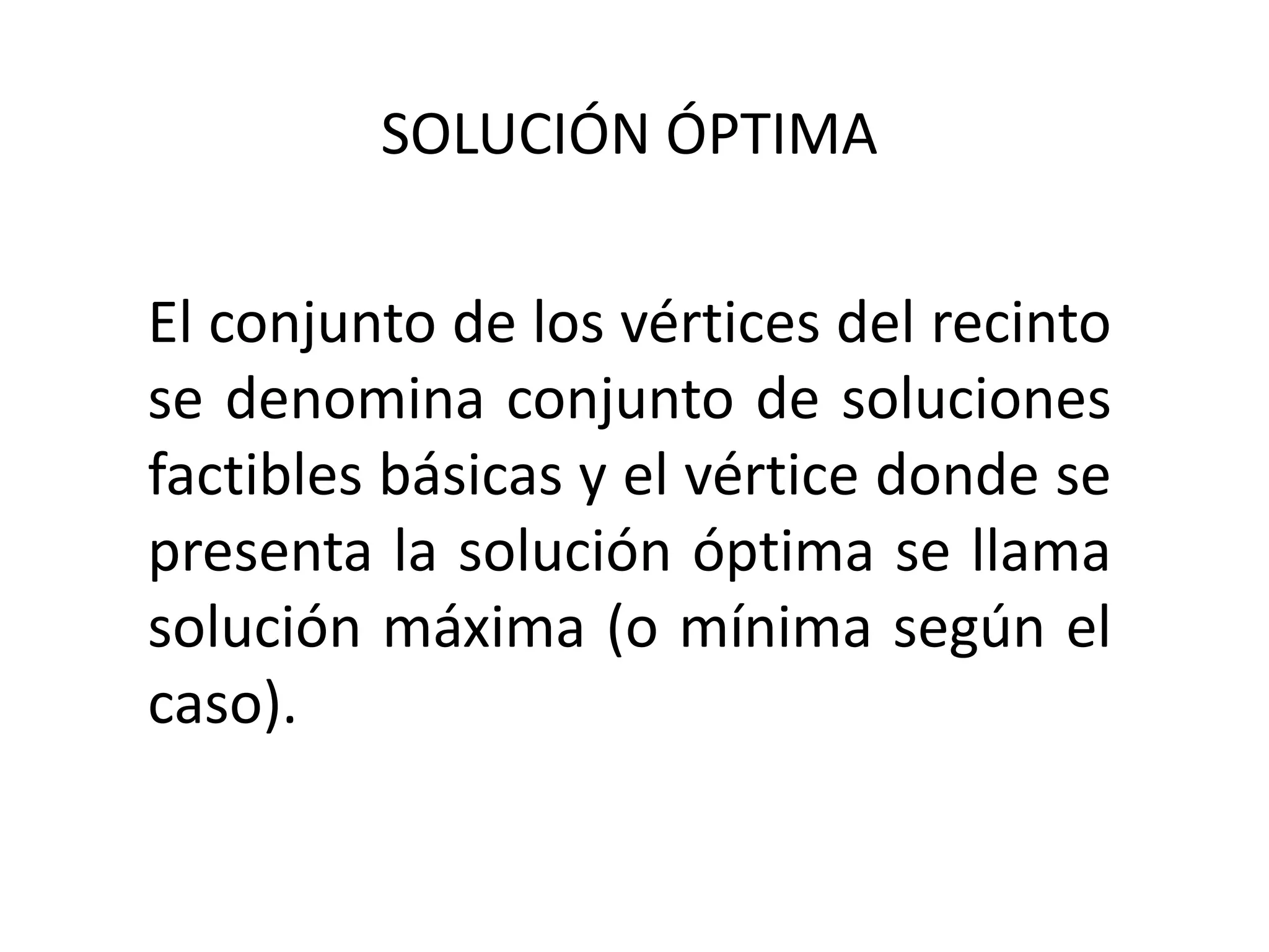 SOLUCIÓN ÓPTIMA
El conjunto de los vértices del recinto
se denomina conjunto de soluciones
factibles básicas y el vértice donde se
presenta la solución óptima se llama
solución máxima (o mínima según el
caso).
 
