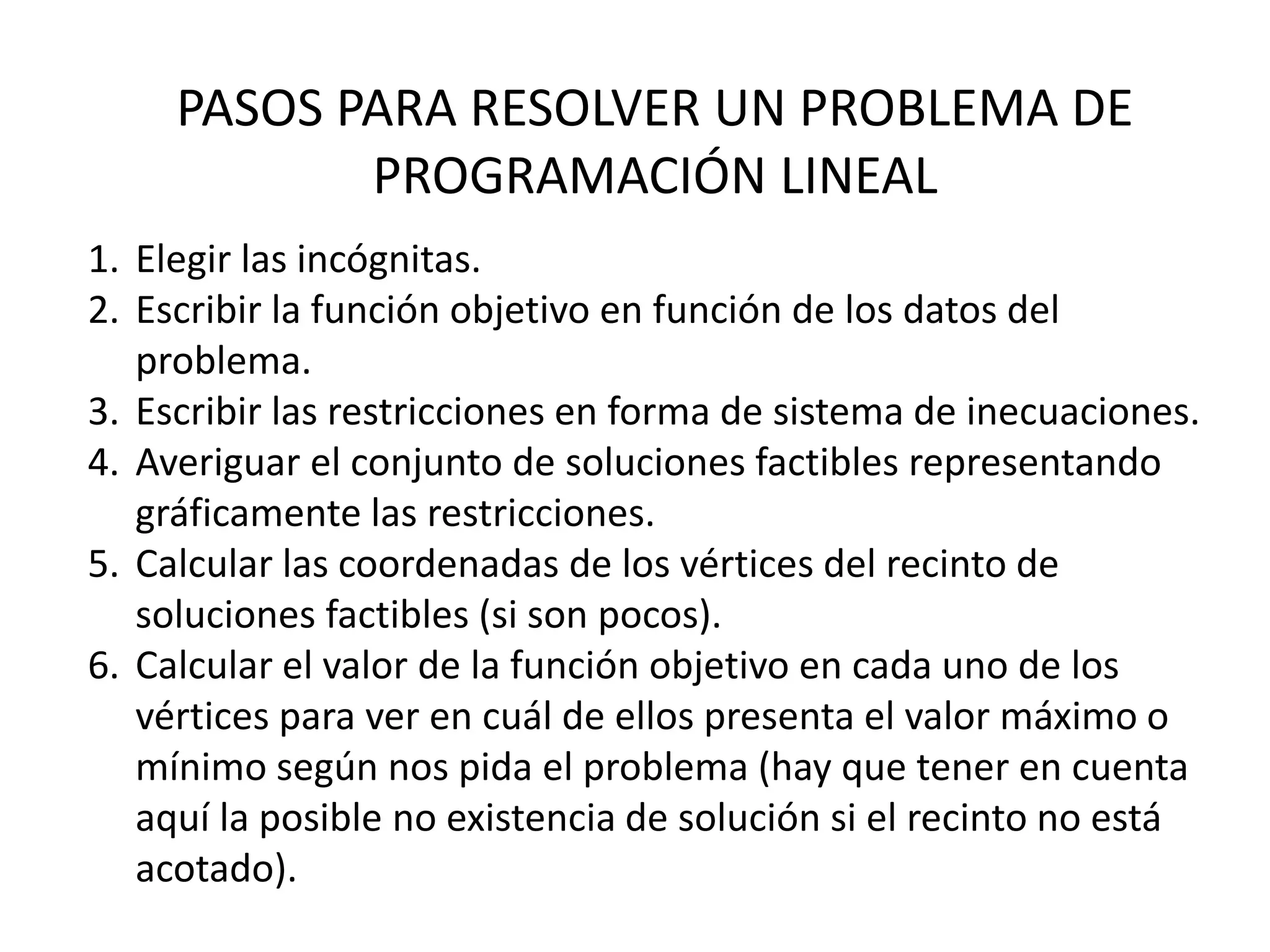 1. Elegir las incógnitas.
2. Escribir la función objetivo en función de los datos del
problema.
3. Escribir las restricciones en forma de sistema de inecuaciones.
4. Averiguar el conjunto de soluciones factibles representando
gráficamente las restricciones.
5. Calcular las coordenadas de los vértices del recinto de
soluciones factibles (si son pocos).
6. Calcular el valor de la función objetivo en cada uno de los
vértices para ver en cuál de ellos presenta el valor máximo o
mínimo según nos pida el problema (hay que tener en cuenta
aquí la posible no existencia de solución si el recinto no está
acotado).
PASOS PARA RESOLVER UN PROBLEMA DE
PROGRAMACIÓN LINEAL
 
