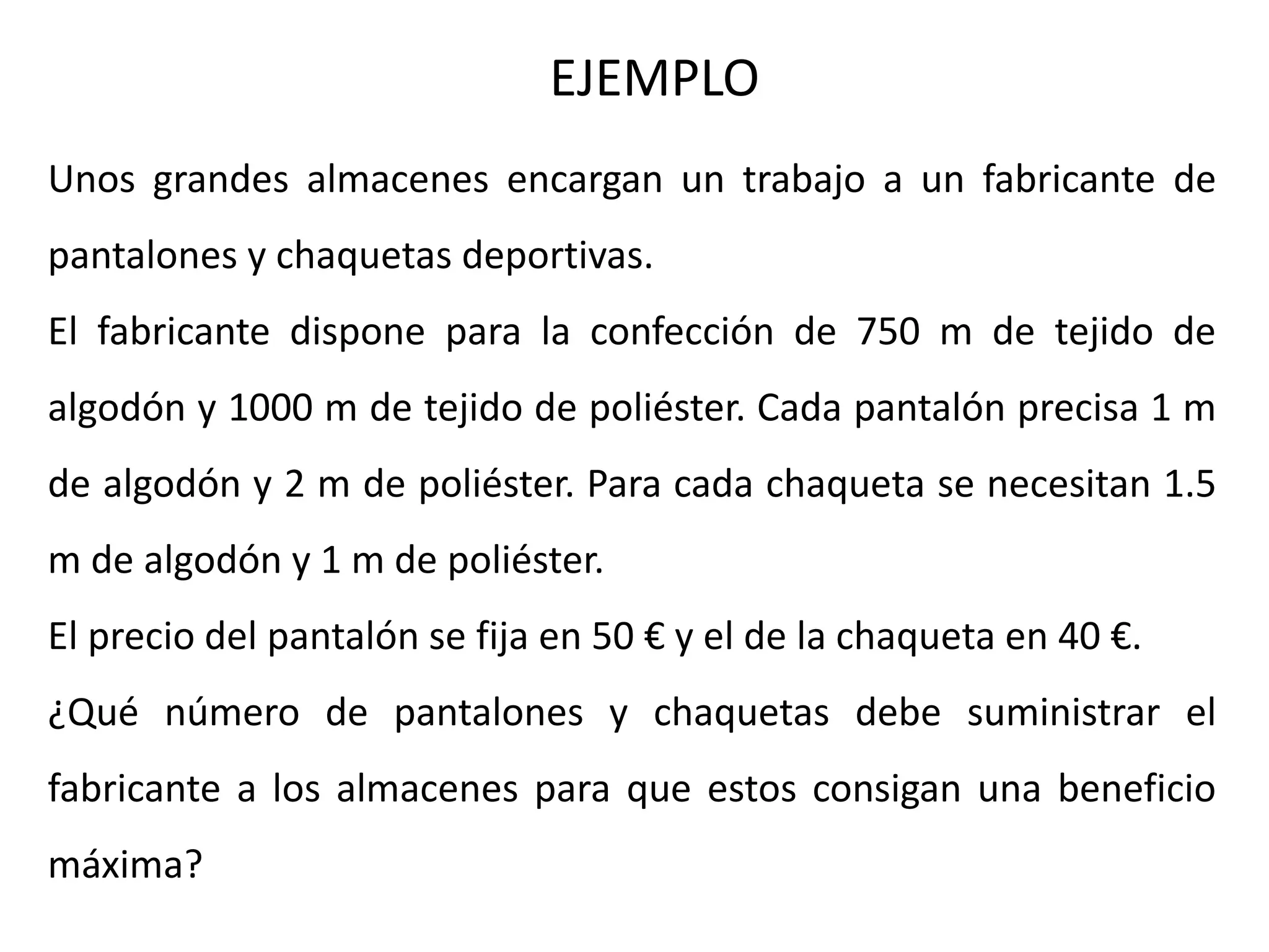 Unos grandes almacenes encargan un trabajo a un fabricante de
pantalones y chaquetas deportivas.
El fabricante dispone para la confección de 750 m de tejido de
algodón y 1000 m de tejido de poliéster. Cada pantalón precisa 1 m
de algodón y 2 m de poliéster. Para cada chaqueta se necesitan 1.5
m de algodón y 1 m de poliéster.
El precio del pantalón se fija en 50 € y el de la chaqueta en 40 €.
¿Qué número de pantalones y chaquetas debe suministrar el
fabricante a los almacenes para que estos consigan una beneficio
máxima?
EJEMPLO
 