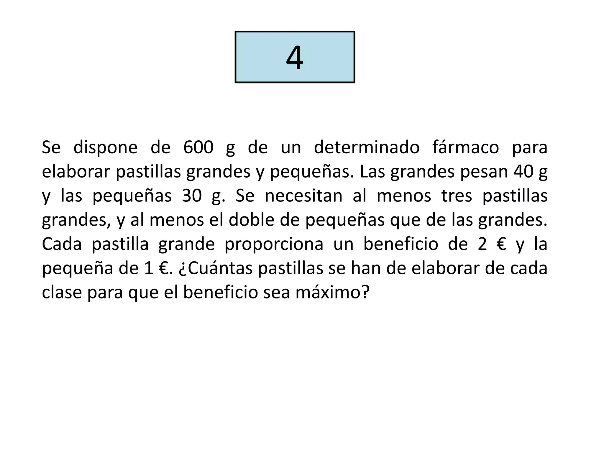 Se dispone de 600 g de un determinado fármaco para
elaborar pastillas grandes y pequeñas. Las grandes pesan 40 g
y las pequeñas 30 g. Se necesitan al menos tres pastillas
grandes, y al menos el doble de pequeñas que de las grandes.
Cada pastilla grande proporciona un beneficio de 2 € y la
pequeña de 1 €. ¿Cuántas pastillas se han de elaborar de cada
clase para que el beneficio sea máximo?
4
 