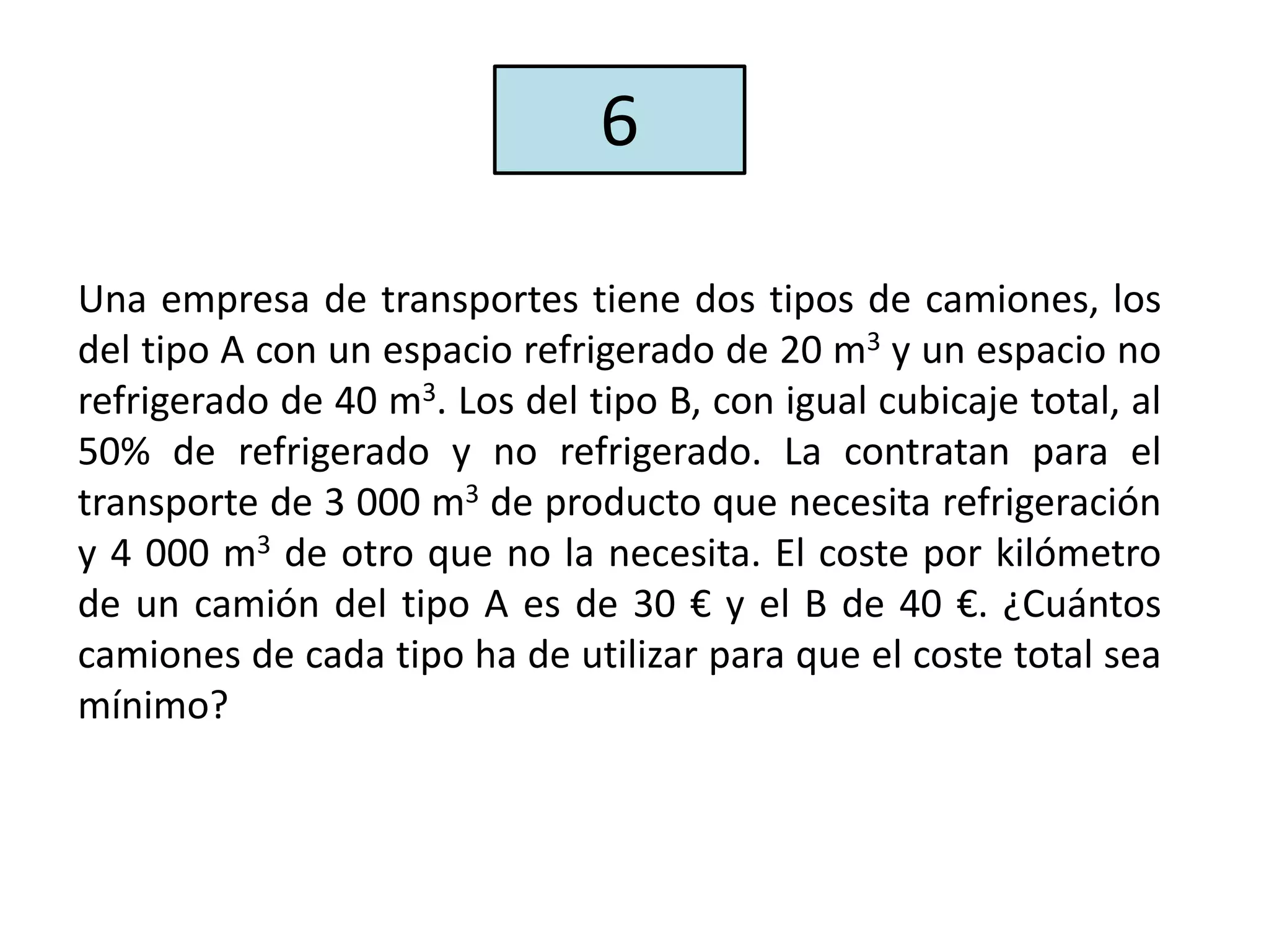 Una empresa de transportes tiene dos tipos de camiones, los
del tipo A con un espacio refrigerado de 20 m3 y un espacio no
refrigerado de 40 m3. Los del tipo B, con igual cubicaje total, al
50% de refrigerado y no refrigerado. La contratan para el
transporte de 3 000 m3 de producto que necesita refrigeración
y 4 000 m3 de otro que no la necesita. El coste por kilómetro
de un camión del tipo A es de 30 € y el B de 40 €. ¿Cuántos
camiones de cada tipo ha de utilizar para que el coste total sea
mínimo?
6
 