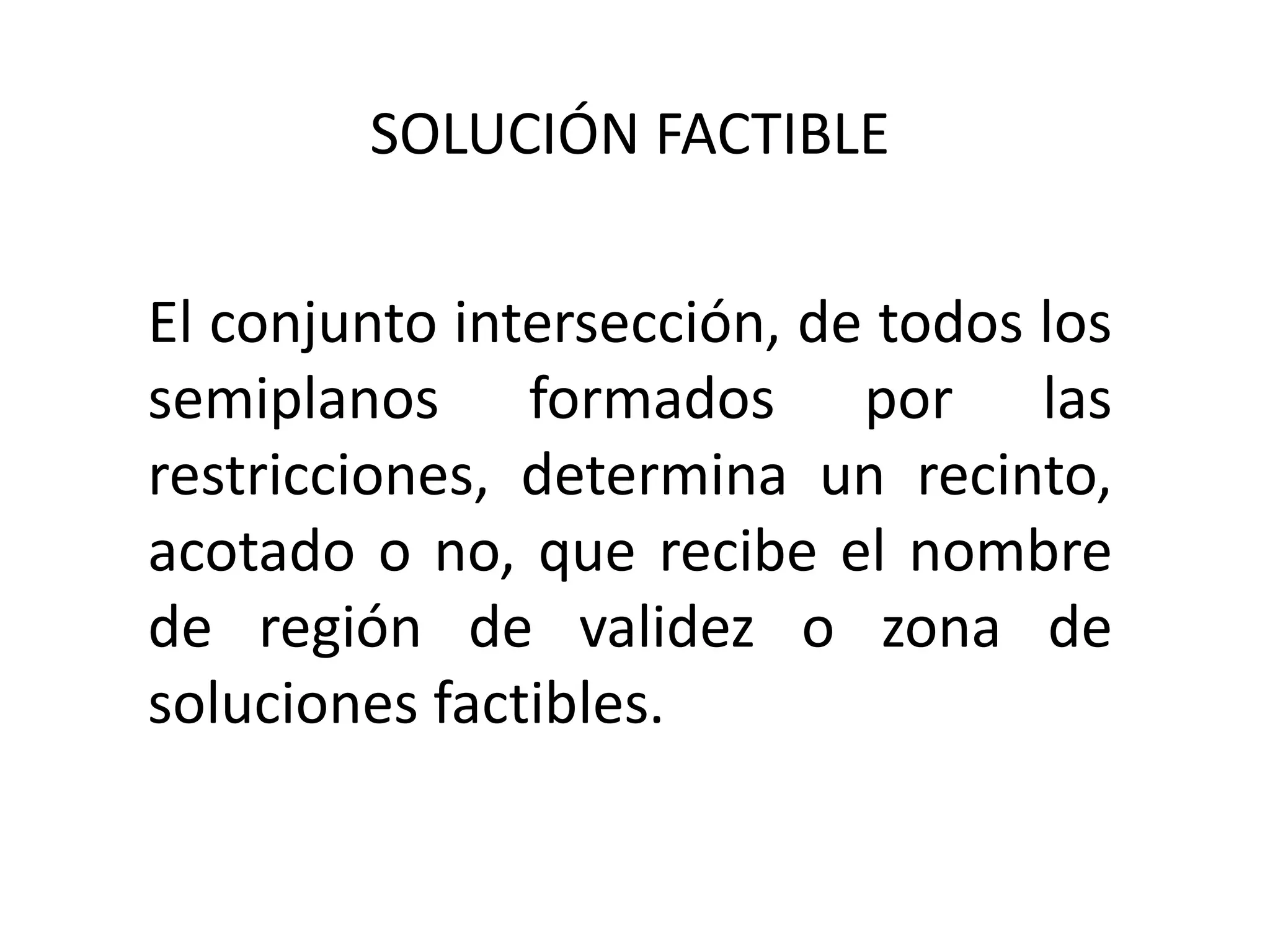SOLUCIÓN FACTIBLE
El conjunto intersección, de todos los
semiplanos formados por las
restricciones, determina un recinto,
acotado o no, que recibe el nombre
de región de validez o zona de
soluciones factibles.
 