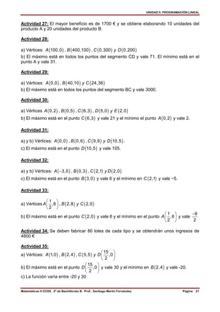 UNIDAD 5: PROGRAMACIÓN LINEAL
Matemáticas II CCSS. 2º de Bachillerato B. Prof.: Santiago Martín Fernández Página 21
Actividad 27: El mayor beneficio es de 1700 € y se obtiene elaborando 10 unidades del
producto A y 20 unidades del producto B.
Actividad 28:
a) Vértices: ( ) ( ) ( ) ( )100,0 , 400,100 , 0,300 0,200A B C y D
b) El máximo está en todos los puntos del segmento CD y vale 71. El mínimo está en el
punto A y vale 31.
Actividad 29:
a) Vértices: ( ) ( ) ( )0,0 , 40,10 24,36A B y C
b) El máximo está en todos los puntos del segmento BC y vale 3000.
Actividad 30:
a) Vértices ( ) ( ) ( ) ( ) ( )0,2 , 0,5 , 6,3 , 5,0 2,0A B C D y E
b) El máximo está en el punto ( )6,3C y vale 21 y el mínimo el punto ( )0,2A y vale 2.
Actividad 31:
a) y b) Vértices: ( ) ( ) ( ) ( )0,0 , 0,6 , 9,6 10,5A B C y D .
c) El máximo está en el punto ( )10,5D y vale 105.
Actividad 32:
a) y b) Vértices: ( ) ( ) ( ) ( )3,0 , 0,3 , 2,1 2,0A B C y D−
c) El máximo está en el punto ( )3,0B y vale 6 y el mínimo en ( )2,1C y vale −5.
Actividad 33:
a) Vértices ( ) ( )
1
,6 , 2,8 2,0
2
A B y C
 
 
 
b) El máximo está en el punto ( )2,0C y vale 6 y el mínimo en el punto
1
,6
2
A
 
 
 
y vale
9
2
−
Actividad 34: Se deben fabricar 80 lotes de cada tipo y se obtendrán unos ingresos de
4800 €
Actividad 35:
a) Vértices: ( ) ( ) ( )
15
1,0 , 2,4 , 5,5 ,0
2
A B C y D
 
 
 
b) El máximo está en el punto
15
,0
2
D
 
 
 
y vale 30 y el mínimo en ( )2,4B y vale -20.
c) La función varía entre -20 y 30
 