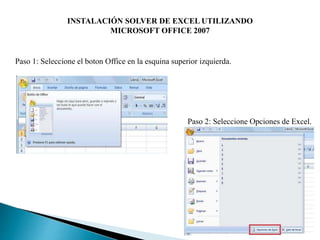 INSTALACIÓN SOLVER DE EXCEL UTILIZANDO
MICROSOFT OFFICE 2007
Paso 1: Seleccione el boton Office en la esquina superior izquierda.
Paso 2: Seleccione Opciones de Excel.
 
