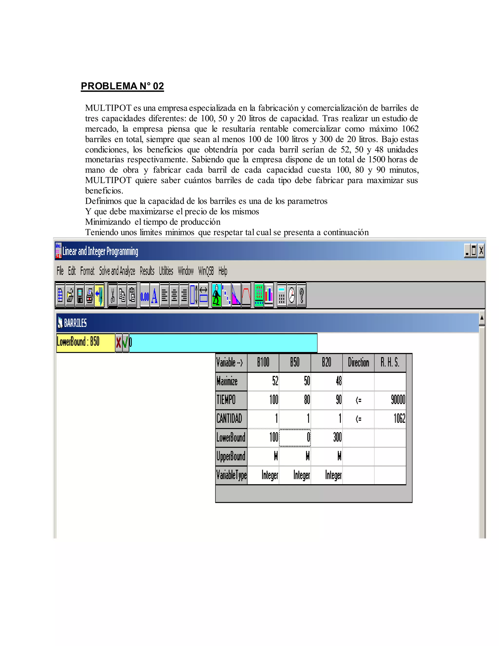 PROBLEMA N° 02
MULTIPOT es una empresa especializada en la fabricación y comercialización de barriles de
tres capacidades diferentes: de 100, 50 y 20 litros de capacidad. Tras realizar un estudio de
mercado, la empresa piensa que le resultaría rentable comercializar como máximo 1062
barriles en total, siempre que sean al menos 100 de 100 litros y 300 de 20 litros. Bajo estas
condiciones, los beneficios que obtendría por cada barril serían de 52, 50 y 48 unidades
monetarias respectivamente. Sabiendo que la empresa dispone de un total de 1500 horas de
mano de obra y fabricar cada barril de cada capacidad cuesta 100, 80 y 90 minutos,
MULTIPOT quiere saber cuántos barriles de cada tipo debe fabricar para maximizar sus
beneficios.
Definimos que la capacidad de los barriles es una de los parametros
Y que debe maximizarse el precio de los mismos
Minimizando el tiempo de producción
Teniendo unos limites minimos que respetar tal cual se presenta a continuación
 