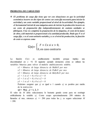 PROBLEMA DE CARGO FIJO
 El problema de cargo fijo tiene que ver con situaciones en que la actividad
económica incurre en dos tipos de costos: un costo fijo necesario para iniciar la
actividad y un costo variable proporcional al nivel de la actividad. Por ejemplo,
el herramental inicial de una máquina antes de iniciar la producción incurre en
un costo de preparación fijo independientemente de cuántas unidades se
fabriquen. Una vez completa la preparación de la máquina, el costo de la mano
de obra y del material es proporcional a la cantidad producida. Dado que F es el
cargo fijo, c es el costo unitario variable, y x es el nivel de producción, la función
de costo se expresa como
La función C(x) es analíticamente insoluble porque implica una
discontinuidad en x =0. El siguiente ejemplo demuestra cómo se utilizan las
variables binarias para volver el modelo analíticamente soluble.
x1 = Minutos de larga distancia de MaBell por mes
x2 = Minutos de larga distancia de PaBell por mes
x3 = Minutos de largo distancia de BabyBell por mes
y1 = 1 si x1 > 0 y 0 si x1 = 0
y2 = 1 si x2 > 0 y 0 si x2 = 0
y3 = 1 si x3 > 0 y 0 si x3 = 0
Podemos asegurar que yj es igual a 1 cuando xj es positiva por medio
de la restricción
xj<= Myj , j = 1, 2, 3
El valor de M debe seleccionarse lo bastante grande como para no restringir
artificialmente la variable xj. Como ocupo aproximadamente 200 minutos de
llamadas al mes, entonces xj <= 200 para todas las j, es seguro seleccionar M
= 200.
C(x)= {
𝐹 + 𝐶𝑥 𝑠𝑖 𝑥 > 0,
0, en caso contrario
 