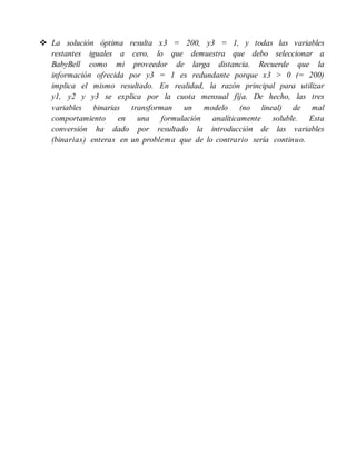  La solución óptima resulta x3 = 200, y3 = 1, y todas las variables
restantes iguales a cero, lo que demuestra que debo seleccionar a
BabyBell como mi proveedor de larga distancia. Recuerde que la
información ofrecida por y3 = 1 es redundante porque x3 > 0 (= 200)
implica el mismo resultado. En realidad, la razón principal para utilizar
y1, y2 y y3 se explica por la cuota mensual fija. De hecho, las tres
variables binarias transforman un modelo (no lineal) de mal
comportamiento en una formulación analíticamente soluble. Esta
conversión ha dado por resultado la introducción de las variables
(binarias) enteras en un problema que de lo contrario sería continuo.
 