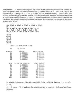 La solución óptima entera (obtenida con AMPL, Solver, o TORA, lindo) es x1 = x2= x3=
x4 = 1,
x5 = 0, con z = 95 ($ millones). La solución excluye el proyecto 5 de la combinación de
proyectos.
 