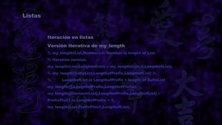 Listas


         Iteración en listas
         Versión Iterativa de my_length
         % my_length(List,Number) <- Number is lenght of List
         % Iterative version.
         my_length(List,LenghtofList) :- my_length(List,0,LengthofList).
         % my_length(SufixList,LengthofPrefix,LengthofList) <-
         %      LengthofList is LengthofPrefix + length of SufixList
         my_length([],LenghtofPrefix,LengthofPrefix).
         my_length([Element|List],LengthofPrefix,LengthofList) :-
         PrefixPlus1 is LengthofPrefix + 1,
         my_length(List,PrefixPlus1,LengthofList).
 