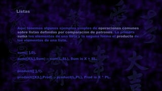 Listas



Aquí tenemos algunos ejemplos simples de operaciones comunes
sobre listas definidas por comparación de patrones. La primera
suma los elementos de una lista y la seguna forma el producto de
los elementos de una lista.


sum([ ],0).
sum([X|L],Sum) :- sum(L,SL), Sum is X + SL.


product([ ],1).
product([X|L],Prod) :- product(L,PL), Prod is X * PL.
 