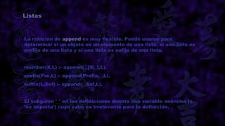 Listas



La relación de append es muy flexible. Puede usarse para
determinar si un objeto es un elemento de una lista, si una lista es
prefijo de una lista y si una lista es sufijo de una lista.


member(X,L) :- append(_,[X|_],L).
prefix(Pre,L) :- append(Prefix,_,L).
suffix(L,Suf) :- append(_,Suf,L).


El subguión '_' en las definiciones denota una variable anónima (o
'no importa') cuyo valor es irrelevante para la definición.
 