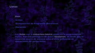 Listas



    Usos
    •Listas
    •Composición de Programas Recursivos
    •Iteración


    Las listas son la estructura básica usada en la programación
    lógica. Son una estructura de datos recursivas, de modo que la
    recursión ocurre de manera natural en la definición de
    operaciones de varias listas.
 