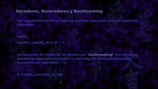 Iteradores, Generadores y Backtracking

Los siguientes hecho y regla se pueden usar para generar números
naturales


nat(0).
nat(N) :- nat(M), N is M + 1.


La sucesión de números se genera por 'backtracking'. Por ejemplo,
cuando la siguiente consulta se ejecuta, los números naturales
sucesivos se imprimen.


?- nat(N), write(N), nl, fail.
 