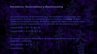 Iteradores, Generadores y Backtracking



Ocasionalmente el backtracking y las múltiples respuestas son
incómodas. Prolog nos permite usar el símbolo de corte (!) para
controlar el backtracking. El codigo siguiente define un predicado
donde el tercer argumento es el máximo de los primeros dos.
max(A,B,M) :- A < B, M = B.
max(A,B,M) :- A >= B, M = A.


El código se puede simplificar quitando las condiciones de la
segunda condición.
max(A,B,B) :- A < B.
max(A,B,A).
 