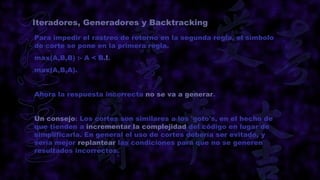 Iteradores, Generadores y Backtracking
Para impedir el rastreo de retorno en la segunda regla, el símbolo
de corte se pone en la primera regla.
max(A,B,B) :- A < B.!.
max(A,B,A).


Ahora la respuesta incorrecta no se va a generar.


Un consejo: Los cortes son similares a los 'goto's, en el hecho de
que tienden a incrementar la complejidad del código en lugar de
simplificarla. En general el uso de cortes debería ser evitado, y
sería mejor replantear las condiciones para que no se generen
resultados incorrectos.
 