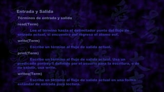 Entrada y Salida
Términos de entrada y salida
read(Term)
      Lee el término hasta el delimitador punto del flujo de
entrada actual, si encuentra eof regresa el átomo eof.
write(Term)
      Escribe un término al fluje de salida actual.
print(Term)
      Escribe un término al flujo de salida actual. Usa un
predicado portray/1 definido por el usuario para la escritura, o de
no existir, usa write.
writeq(Term)
      Escribe un término al flujo de salida actual en una forma
estándar de entrada para lectura.
 