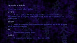 Entrada y Salida
Caracter de entrada y salida
get(N)
      N es el código ASCII del siguiente caracter no nulo
imprimible en el flujo de entrada actual. Si es fin de archivo, se
retorna un -1
put(N)
       Pone el caracter correspondiente al código ASCII de N en el
flujo de salida actual.
nl
         Escribe una nueva línea
tab(N)
         N espacios se ponen en el flujo de salida
 