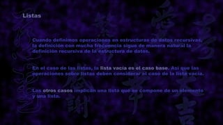 Listas



   Cuando definimos operaciones en estructuras de datos recursivas,
   la definición con mucha frecuencia sigue de manera natural la
   definición recursiva de la estructura de datos.


   En el caso de las listas, la lista vacía es el caso base. Así que las
   operaciones sobre listas deben considerar el caso de la lista vacía.


   Los otros casos implican una lista que se compone de un elemento
   y una lista.
 