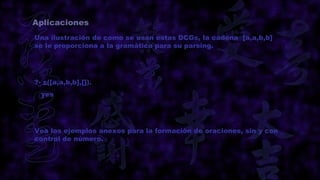 Aplicaciones
Una ilustración de como se usan estas DCGs, la cadena [a,a,b,b]
se le proporciona a la gramática para su parsing.




?- s([a,a,b,b],[]).
  yes




Vea los ejemplos anexos para la formación de oraciones, sin y con
control de número.
 