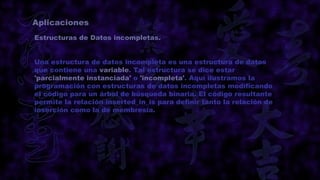 Aplicaciones
Estructuras de Datos incompletas.


Una estructura de datos incompleta es una estructura de datos
que contiene una variable. Tal estructura se dice estar
'parcialmente instanciada' o 'incompleta'. Aquí ilustramos la
programación con estructuras de datos incompletas modificando
el código para un árbol de búsqueda binaria. El código resultante
permite la relación inserted_in_is para definir tanto la relación de
inserción como la de membresía.
 
