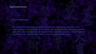 Aplicaciones




  Assert/Retract


  El siguiente ejemplo muestra como las cláusulas pueden ser
  agregadas y removidas de la base de datos Prolog. Muestra como
  simular una sentencia de asignación usando assert y retract para
  modificar la asociación entre una variable y un valor.
 