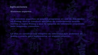 Aplicaciones
Sistemas expertos


Los sistemas expertos se pueden programar en uno de dos modos
en Prolog. Uno es construir una base de conocimiento usando
hechos y reglas Prolog y usar la máquina de inferencia empotrada
para responder consultas.


La otra es construir una máquina de inferencia más poderosa en
prolog y usarla para implementar un sistema experto.
 