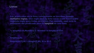 Listas



Los predicados en la lista comúnmente se escriben usando
múltiples reglas. Una regla para la lista vacía (caso base) y una
segunda regla para listas no vacías. Por ejemplo, aquí está la
definición del predicado para la longitud de una lista.


% length(List,Number) <- Number is lenght of List


length([],0).
length([H|T],N) :- length(T,M), N is M+1
 