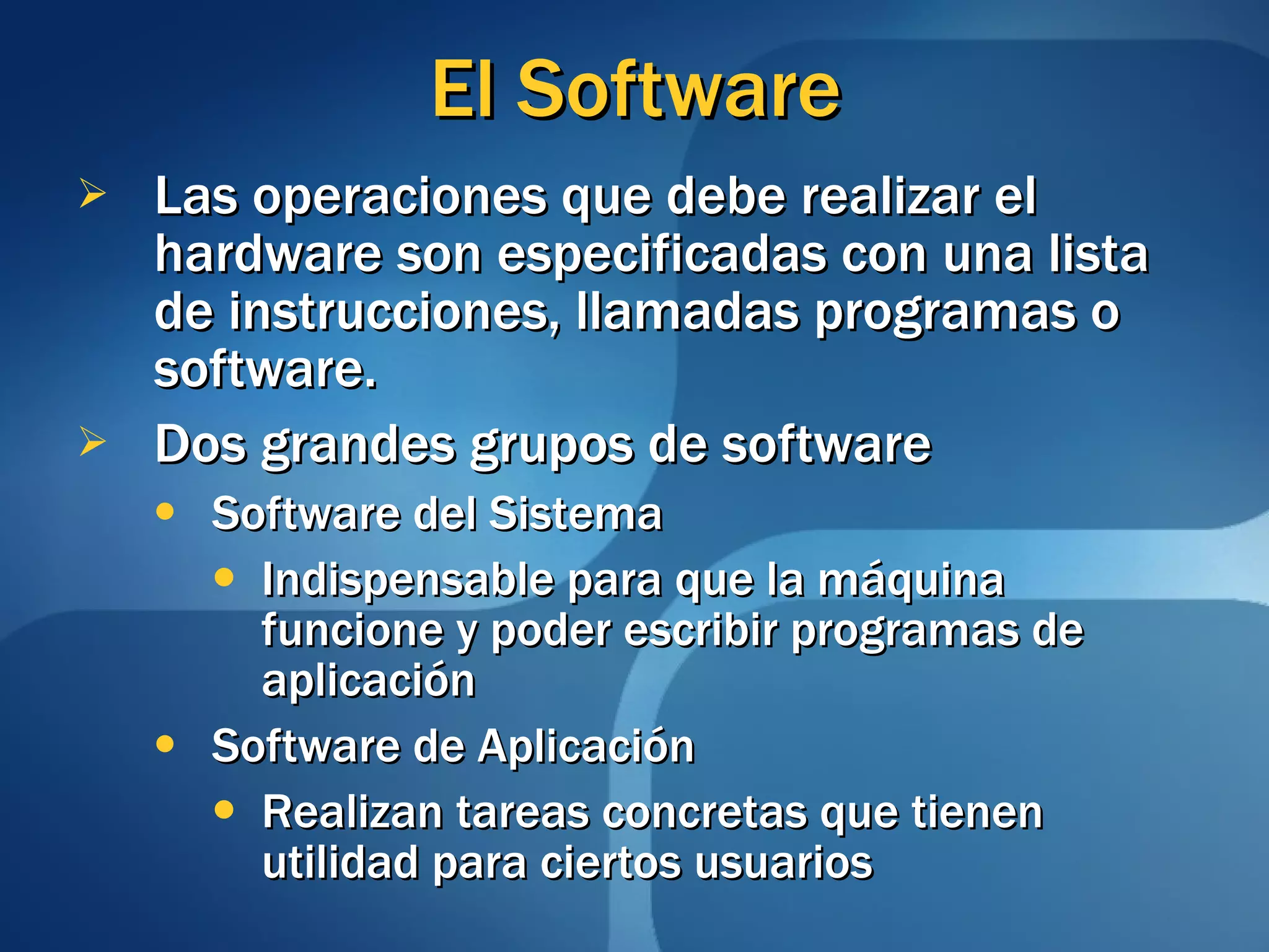 El Software Las operaciones que debe realizar el hardware son especificadas con una lista de instrucciones, llamadas programas o software. Dos grandes grupos de software Software del Sistema Indispensable para que la máquina funcione y poder escribir programas de aplicación Software de Aplicación Realizan tareas concretas que tienen utilidad para ciertos usuarios 
