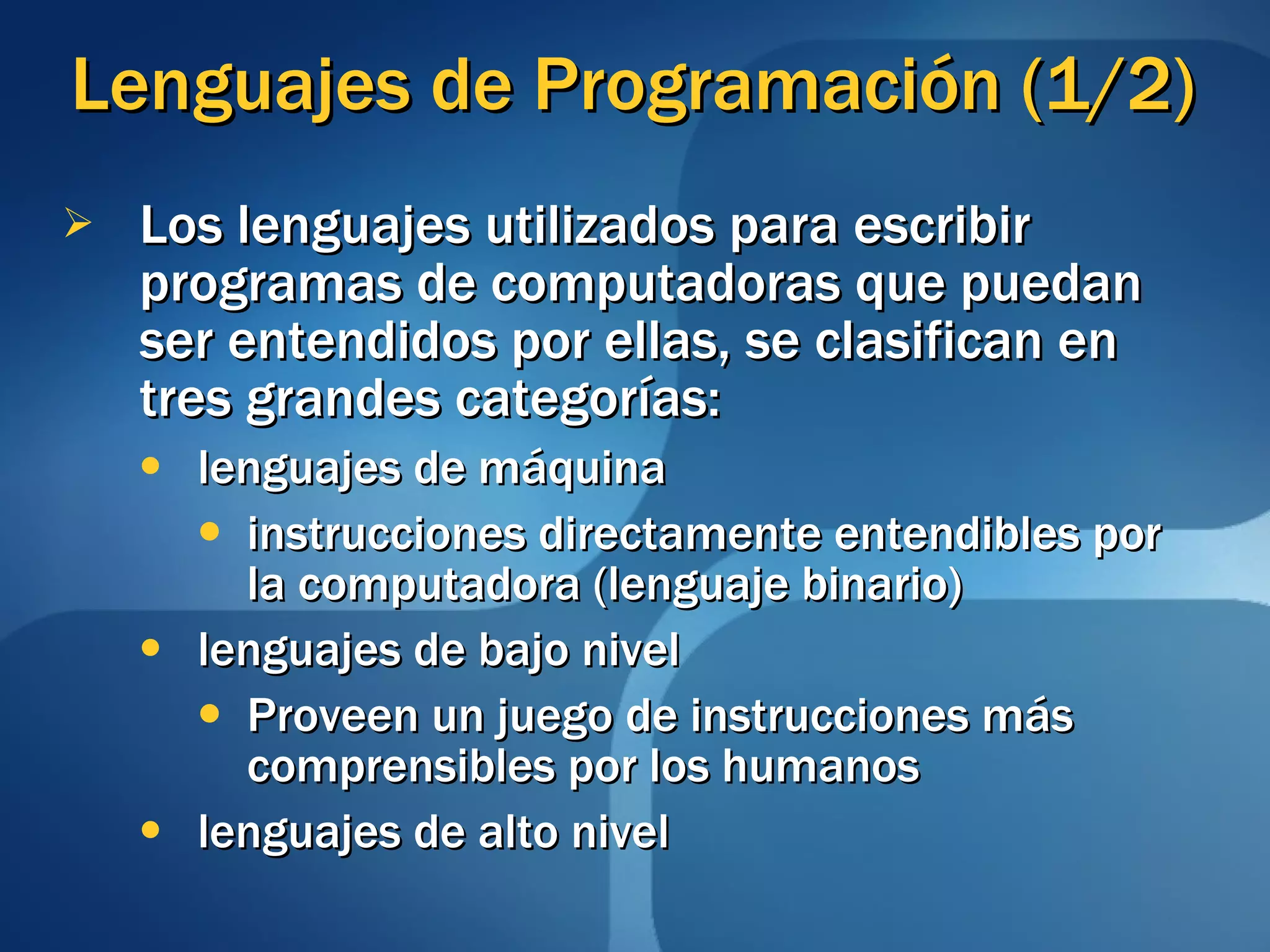 Lenguajes de Programación (1/2) Los lenguajes utilizados para escribir programas de computadoras que puedan ser entendidos por ellas, se clasifican en tres grandes categorías: lenguajes de máquina instrucciones directamente entendibles por la computadora (lenguaje binario) lenguajes de bajo nivel Proveen un juego de instrucciones más comprensibles por los humanos lenguajes de alto nivel 