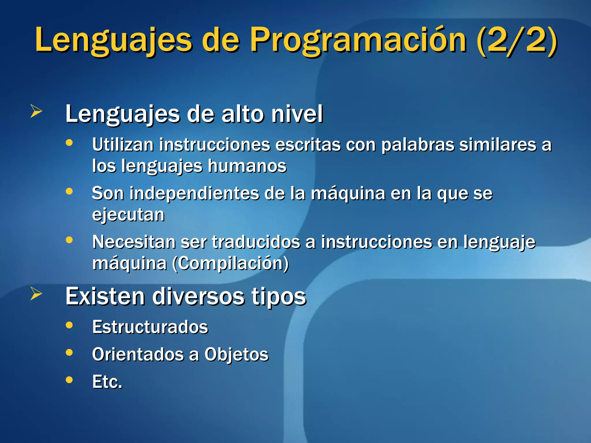 Lenguajes de Programación (2/2) Lenguajes de alto nivel Utilizan instrucciones escritas con palabras similares a los lenguajes humanos Son independientes de la máquina en la que se ejecutan Necesitan ser traducidos a instrucciones en lenguaje máquina (Compilación) Existen diversos tipos Estructurados Orientados a Objetos Etc. 