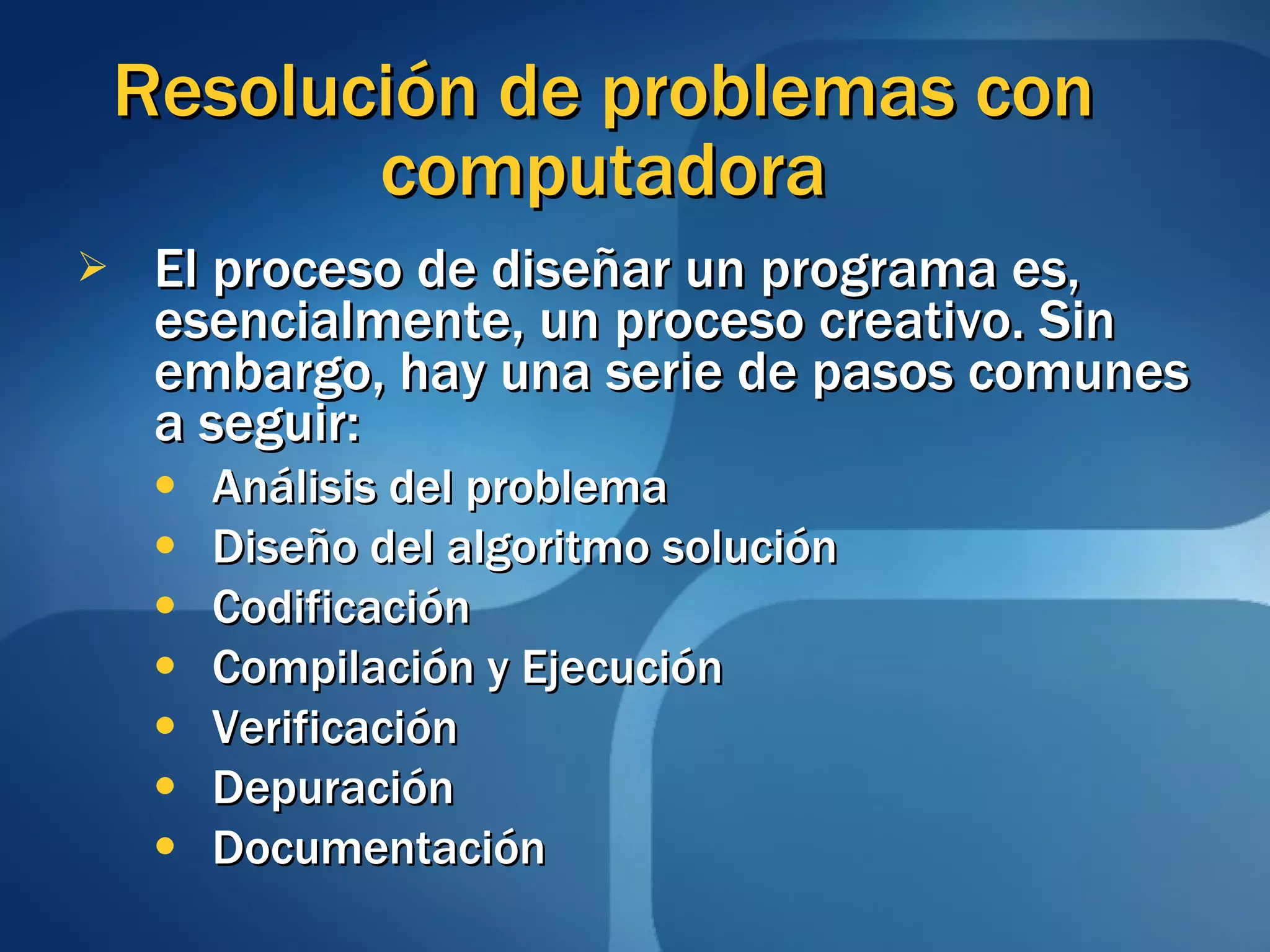 Resolución de problemas con computadora El proceso de diseñar un programa es, esencialmente, un proceso creativo. Sin embargo, hay una serie de pasos comunes a seguir: Análisis del problema Diseño del algoritmo solución Codificación Compilación y Ejecución Verificación Depuración Documentación 