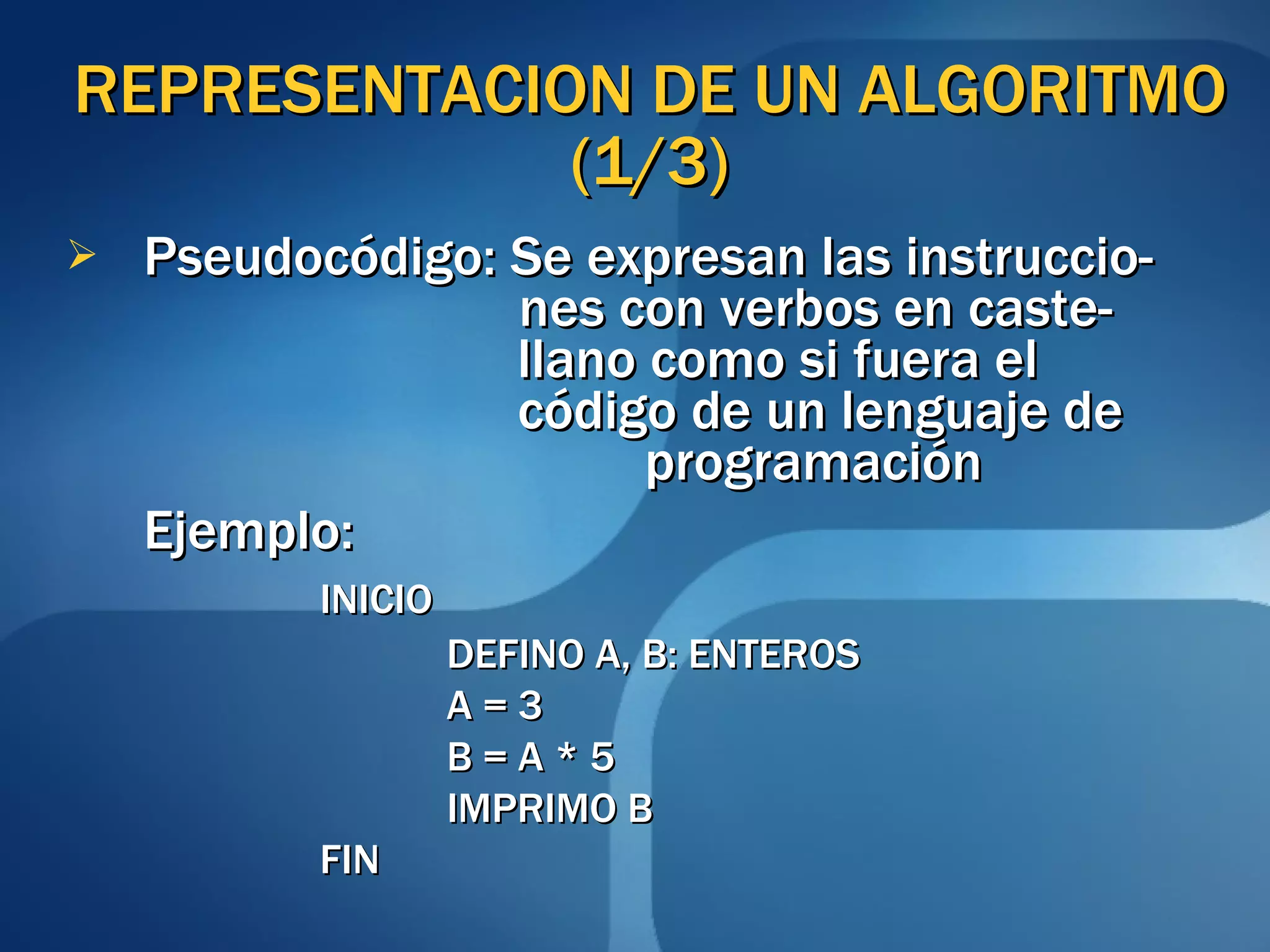 REPRESENTACION DE UN ALGORITMO (1/3) Pseudocódigo: Se expresan las instruccio-   nes con verbos en caste-   llano como si fuera el    código de un lenguaje de    programación Ejemplo:  INICIO DEFINO A, B: ENTEROS A = 3 B = A * 5 IMPRIMO B FIN 