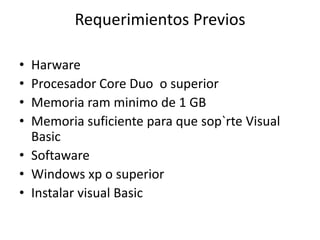 Requerimientos Previos
• Harware
• Procesador Core Duo o superior
• Memoria ram minimo de 1 GB
• Memoria suficiente para que sop`rte Visual
Basic
• Softaware
• Windows xp o superior
• Instalar visual Basic
 