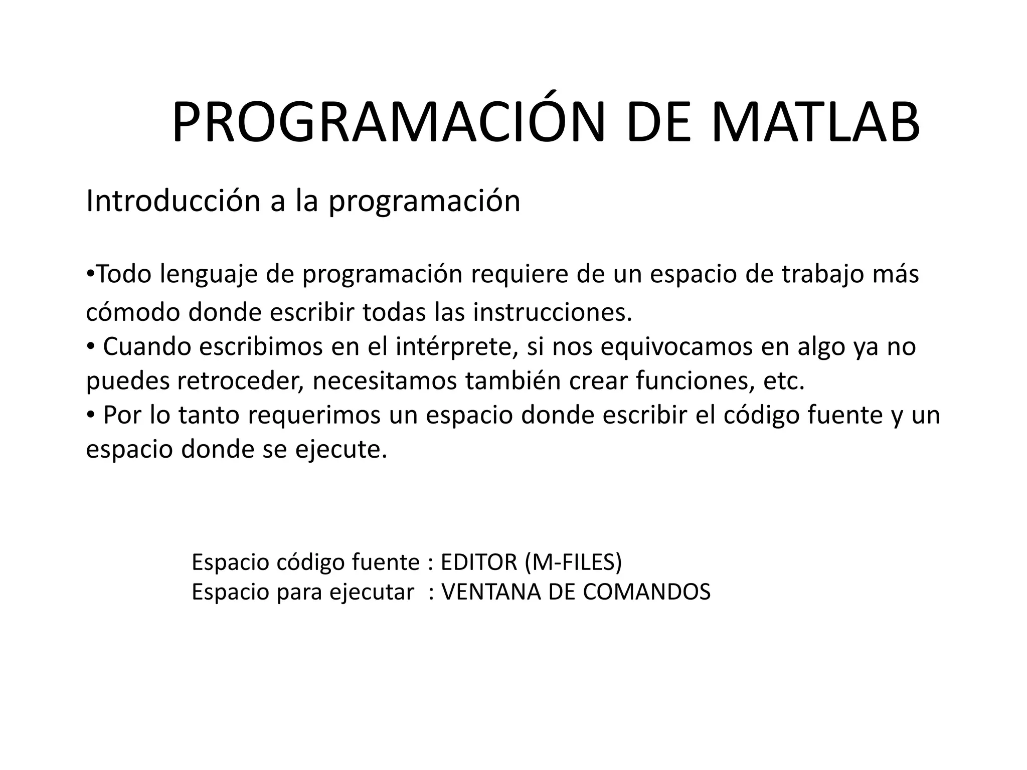 Espacio código fuente : EDITOR (M-FILES)
Espacio para ejecutar : VENTANA DE COMANDOS
PROGRAMACIÓN DE MATLAB
Introducción a la programación
•Todo lenguaje de programación requiere de un espacio de trabajo más
cómodo donde escribir todas las instrucciones.
• Cuando escribimos en el intérprete, si nos equivocamos en algo ya no
puedes retroceder, necesitamos también crear funciones, etc.
• Por lo tanto requerimos un espacio donde escribir el código fuente y un
espacio donde se ejecute.
 