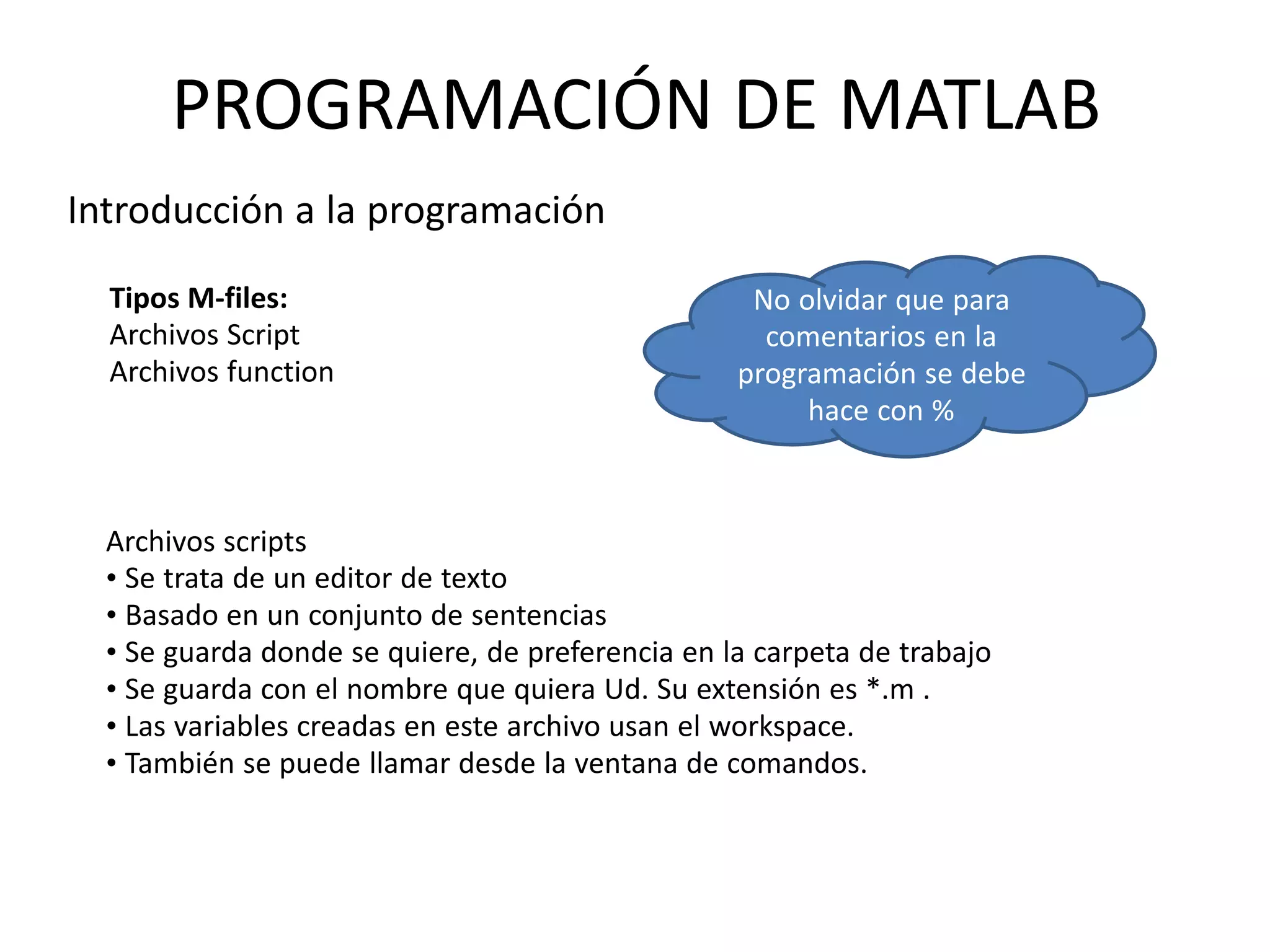 Tipos M-files:
Archivos Script
Archivos function
No olvidar que para
comentarios en la
programación se debe
hace con %
Archivos scripts
• Se trata de un editor de texto
• Basado en un conjunto de sentencias
• Se guarda donde se quiere, de preferencia en la carpeta de trabajo
• Se guarda con el nombre que quiera Ud. Su extensión es *.m .
• Las variables creadas en este archivo usan el workspace.
• También se puede llamar desde la ventana de comandos.
PROGRAMACIÓN DE MATLAB
Introducción a la programación
 