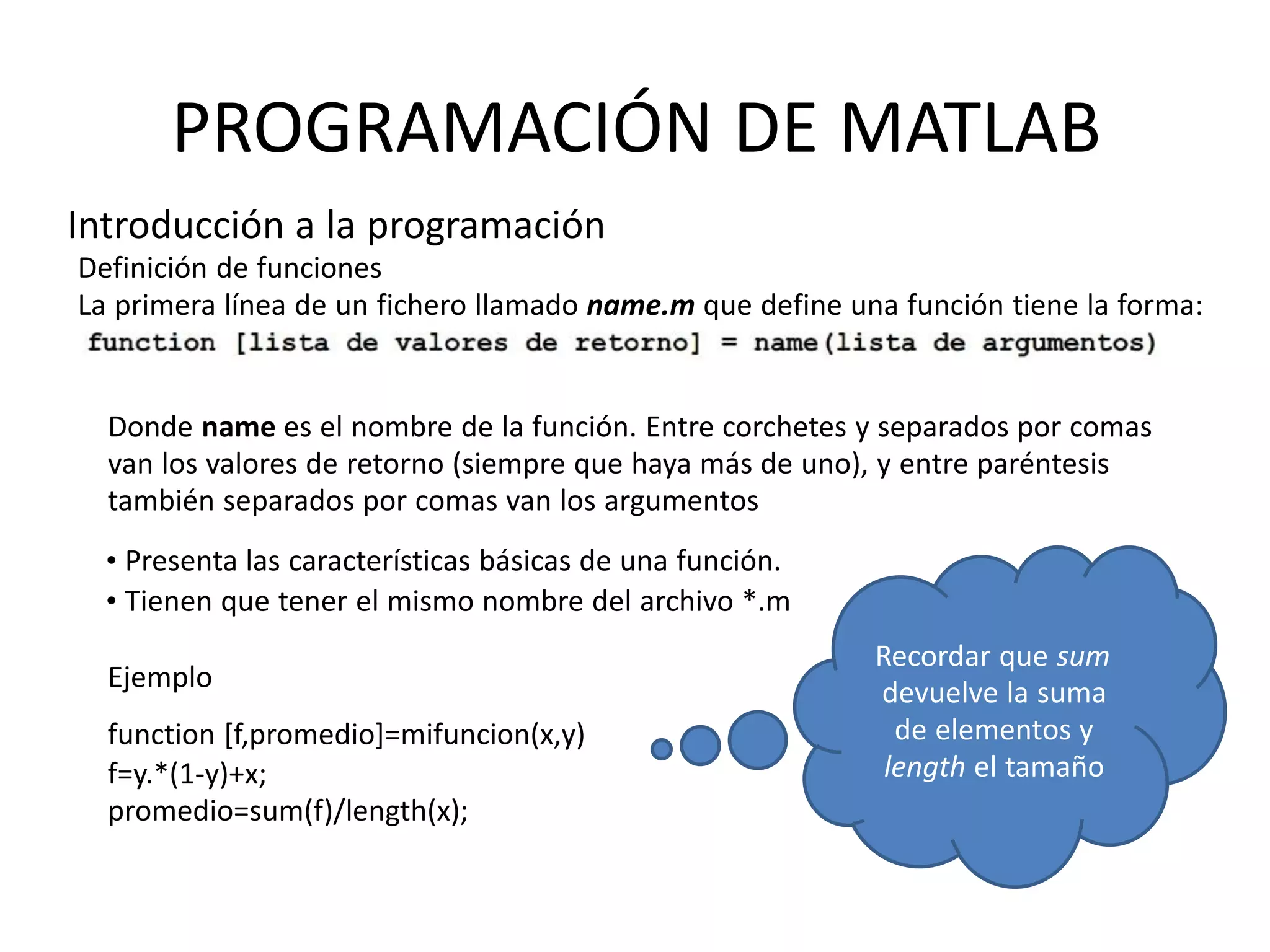 Ejemplo
function [f,promedio]=mifuncion(x,y)
f=y.*(1-y)+x;
promedio=sum(f)/length(x);
Recordar que sum
devuelve la suma
de elementos y
length el tamaño
PROGRAMACIÓN DE MATLAB
Introducción a la programación
Definición de funciones
La primera línea de un fichero llamado name.m que define una función tiene la forma:
Donde name es el nombre de la función. Entre corchetes y separados por comas
van los valores de retorno (siempre que haya más de uno), y entre paréntesis
también separados por comas van los argumentos
• Presenta las características básicas de una función.
• Tienen que tener el mismo nombre del archivo *.m
 