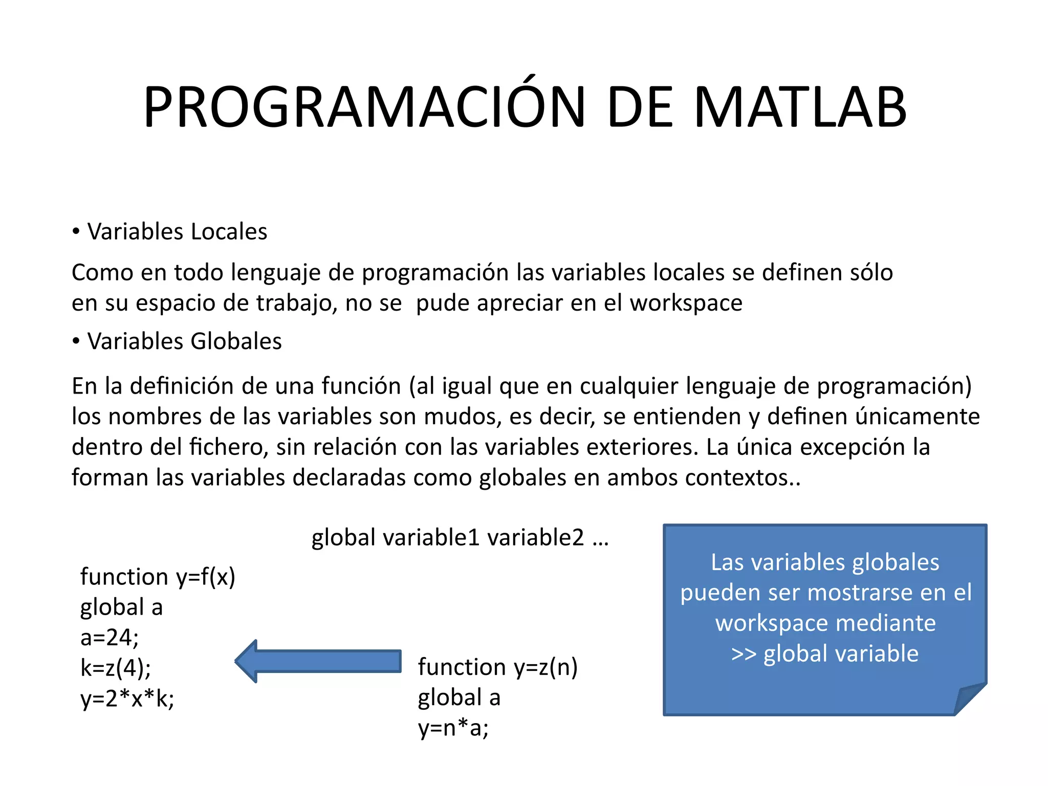 function y=z(n)
global a
y=n*a;
function y=f(x)
global a
a=24;
k=z(4);
y=2*x*k;
Las variables globales
pueden ser mostrarse en el
workspace mediante
>> global variable
PROGRAMACIÓN DE MATLAB
• Variables Locales
Como en todo lenguaje de programación las variables locales se definen sólo
en su espacio de trabajo, no se pude apreciar en el workspace
• Variables Globales
En la deﬁnición de una función (al igual que en cualquier lenguaje de programación)
los nombres de las variables son mudos, es decir, se entienden y deﬁnen únicamente
dentro del ﬁchero, sin relación con las variables exteriores. La única excepción la
forman las variables declaradas como globales en ambos contextos..
global variable1 variable2 …
 