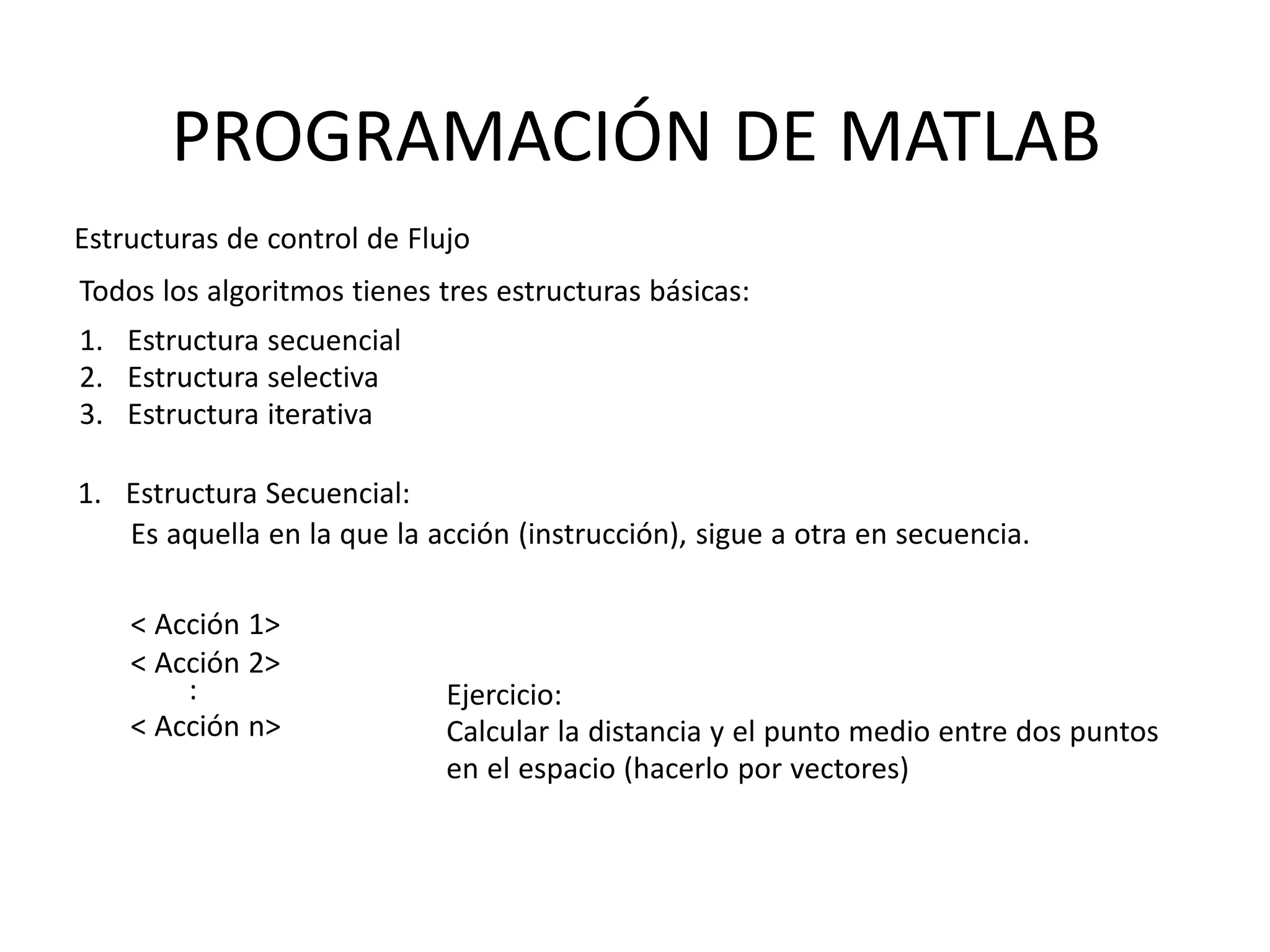 :
< Acción n>
Ejercicio:
Calcular la distancia y el punto medio entre dos puntos
en el espacio (hacerlo por vectores)
PROGRAMACIÓN DE MATLAB
Estructuras de control de Flujo
Todos los algoritmos tienes tres estructuras básicas:
1. Estructura secuencial
2. Estructura selectiva
3. Estructura iterativa
1. Estructura Secuencial:
Es aquella en la que la acción (instrucción), sigue a otra en secuencia.
< Acción 1>
< Acción 2>
 