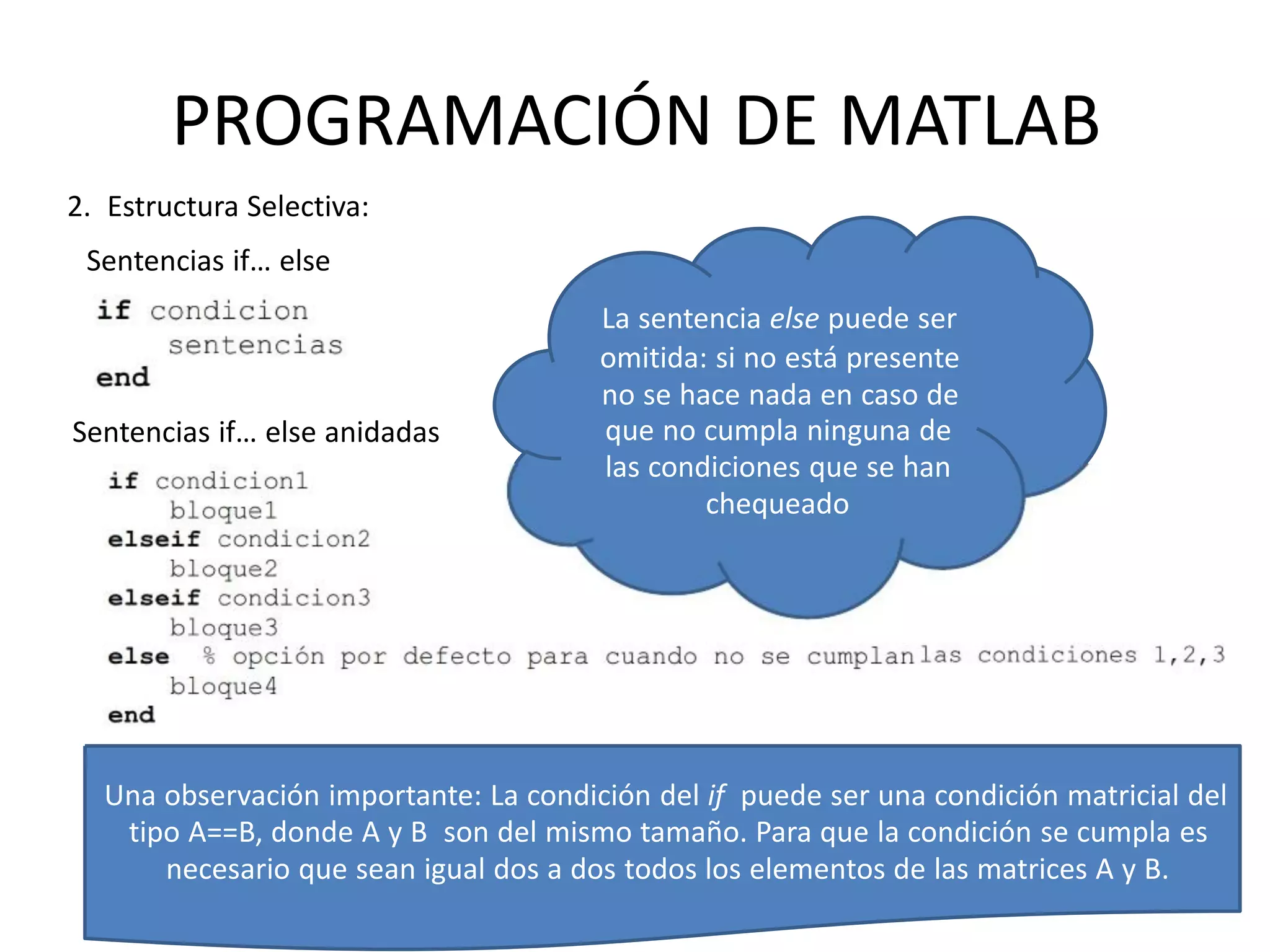 Sentencias if… else anidadas que no cumpla ninguna de
las condiciones que se han
chequeado
Una observación importante: La condición del if puede ser una condición matricial del
tipo A==B, donde A y B son del mismo tamaño. Para que la condición se cumpla es
necesario que sean igual dos a dos todos los elementos de las matrices A y B.
PROGRAMACIÓN DE MATLAB
2. Estructura Selectiva:
Sentencias if… else
La sentencia else puede ser
omitida: si no está presente
no se hace nada en caso de
 
