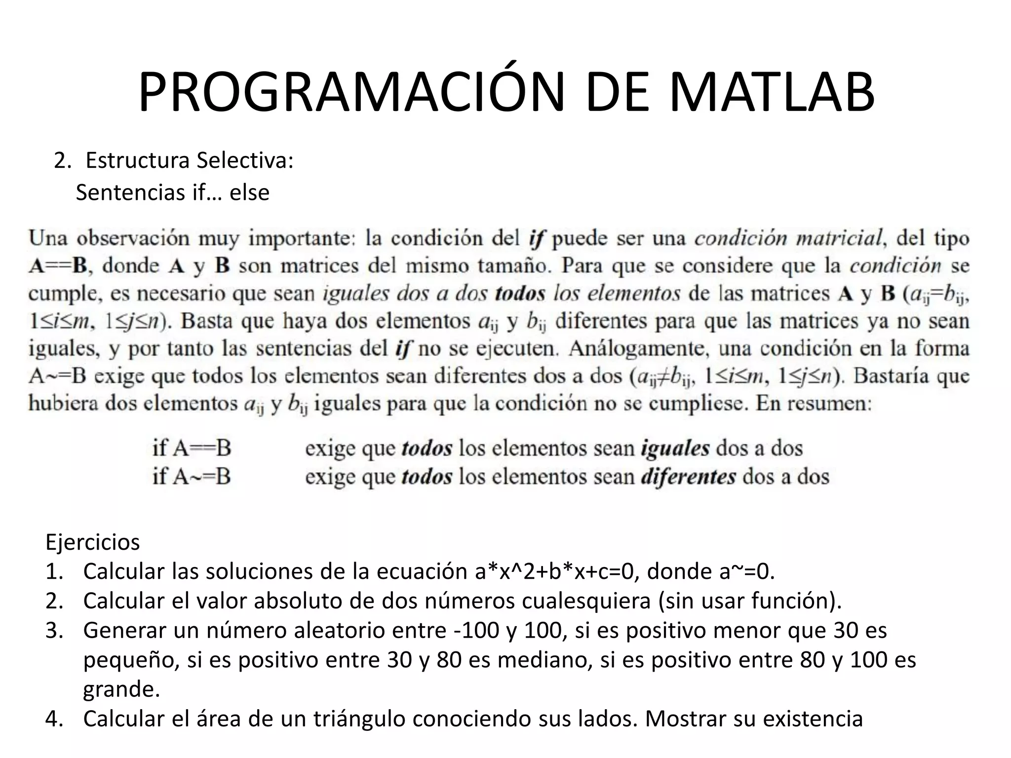PROGRAMACIÓN DE MATLAB
2. Estructura Selectiva:
Sentencias if… else
Ejercicios
1. Calcular las soluciones de la ecuación a*x^2+b*x+c=0, donde a~=0.
2. Calcular el valor absoluto de dos números cualesquiera (sin usar función).
3. Generar un número aleatorio entre -100 y 100, si es positivo menor que 30 es
pequeño, si es positivo entre 30 y 80 es mediano, si es positivo entre 80 y 100 es
grande.
4. Calcular el área de un triángulo conociendo sus lados. Mostrar su existencia
 